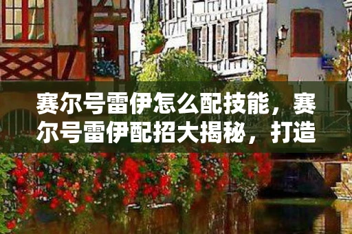 赛尔号雷伊怎么配技能,赛尔号雷伊配招大揭秘,打造无敌战斗阵容的关键! 赛尔号雷伊怎么配技能,赛尔号雷伊配招大揭秘,打造无敌战斗阵容的关键!