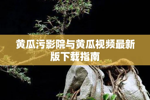 黄瓜污影院与黄瓜视频最新版下载指南