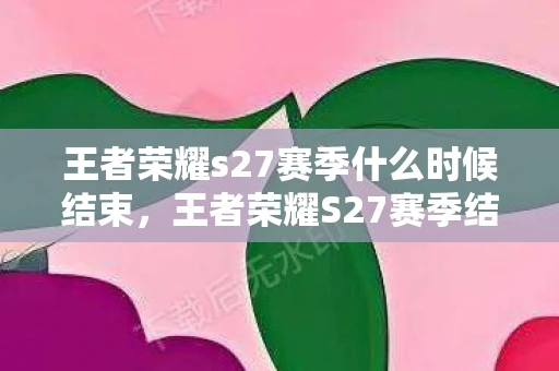 王者荣耀s27赛季什么时候结束，王者荣耀S27赛季结束具体时间资讯频道—掌握赛季动态，赢在起跑线！