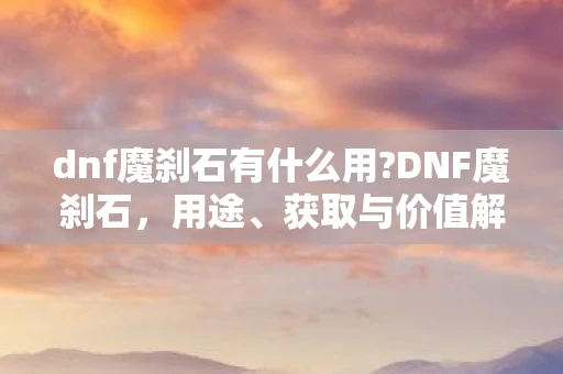 dnf魔刹石有什么用?DNF魔刹石，用途、获取与价值解析