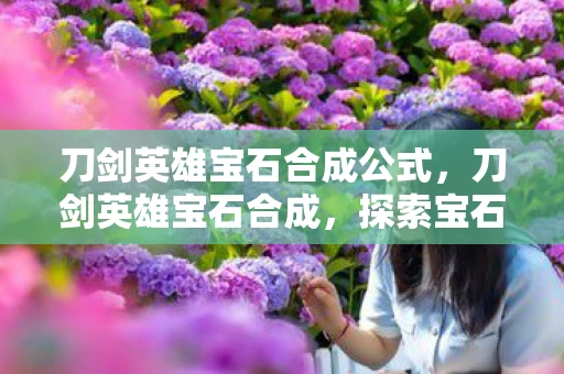 刀剑英雄宝石合成公式，刀剑英雄宝石合成，探索宝石世界的无尽奥秘