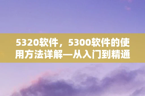 5320软件,5300软件的使用方法详解—从入门到精通 5320软件,5300软件的使用方法详解—从入门到精通