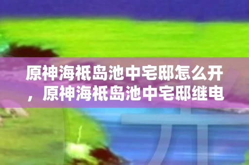 原神海祗岛池中宅邸怎么开，原神海祗岛池中宅邸继电器解谜攻略