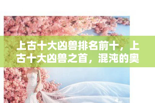 上古十大凶兽排名前十，上古十大凶兽之首，混沌的奥秘与神秘面纱