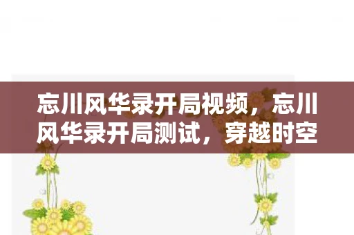 忘川风华录开局视频，忘川风华录开局测试，穿越时空的美妙之旅