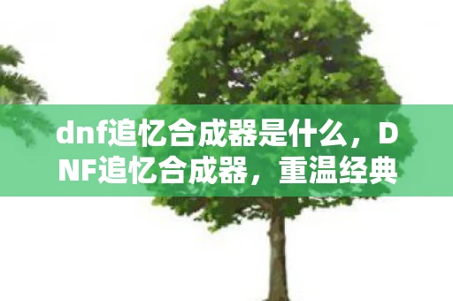 dnf追忆合成器是什么，DNF追忆合成器，重温经典，再创辉煌