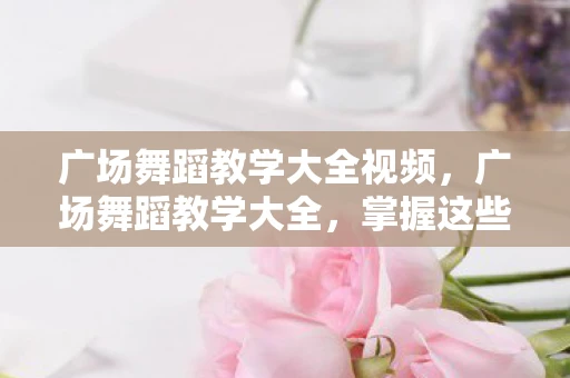 广场舞蹈教学大全视频，广场舞蹈教学大全，掌握这些技巧，让你在广场上大放异彩