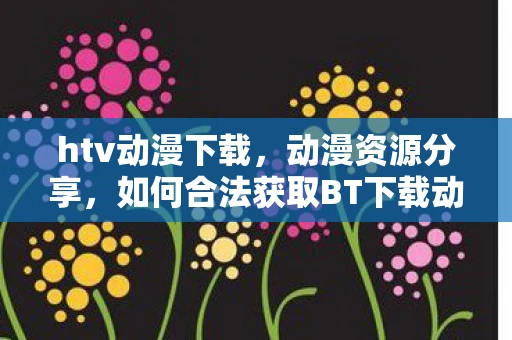 htv动漫下载，动漫资源分享，如何合法获取BT下载动漫资源