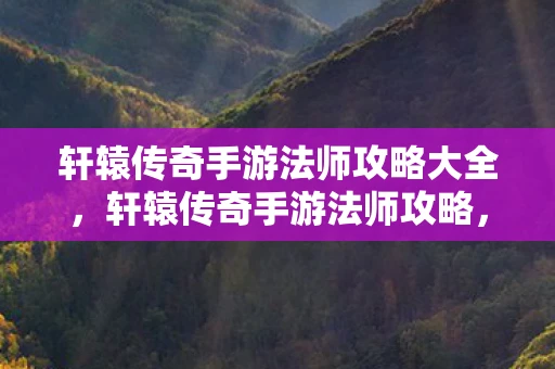轩辕传奇手游法师攻略大全,轩辕传奇手游法师攻略,掌握法术,主宰战场 轩辕传奇手游法师攻略大全,轩辕传奇手游法师攻略,掌握法术,主宰战场