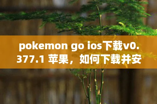 pokemon go ios下载v0.377.1 苹果，如何下载并安装Pokémon GO在iOS设备上