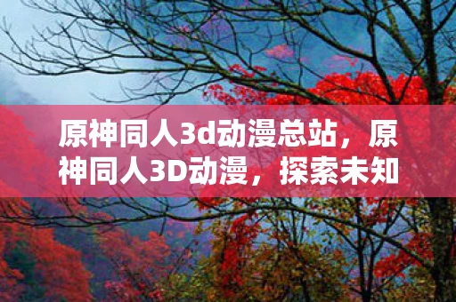 原神同人3d动漫总站，原神同人3D动漫，探索未知世界的奇妙之旅