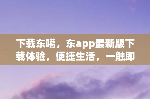 下载东噶，东app最新版下载体验，便捷生活，一触即达