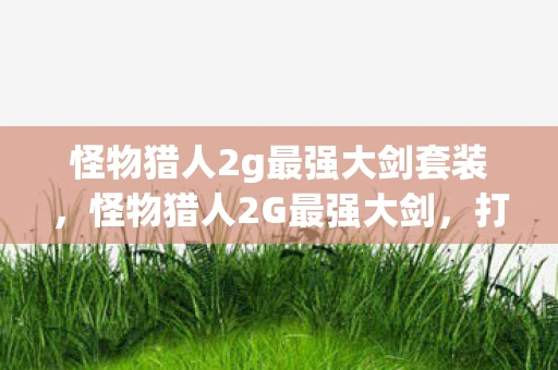 怪物猎人2g最强大剑套装,怪物猎人2G最强大剑,打造无敌战力的终极指南 怪物猎人2g最强大剑套装,怪物猎人2G最强大剑,打造无敌战力的终极指南
