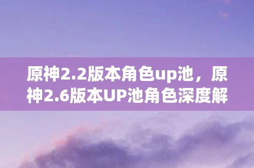 原神2.2版本角色up池，原神2.6版本UP池角色深度解析，新角色、复刻角色与抽取建议