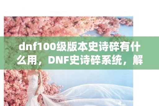 dnf100级版本史诗碎有什么用，DNF史诗碎系统，解锁装备新境界的钥匙