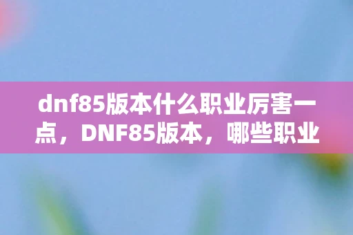 dnf85版本什么职业厉害一点，DNF85版本，哪些职业强势崛起？