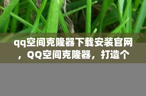 qq空间克隆器下载安装官网，QQ空间克隆器，打造个性化空间的必备工具