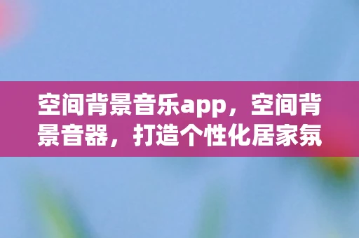 空间背景音乐app,空间背景音器,打造个性化居家氛围的必备神器 空间背景音乐app,空间背景音器,打造个性化居家氛围的必备神器