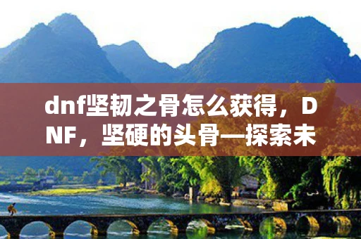 dnf坚韧之骨怎么获得,DNF,坚硬的头骨—探索未知世界的神秘宝藏 dnf坚韧之骨怎么获得,DNF,坚硬的头骨—探索未知世界的神秘宝藏