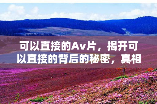 可以直接的Av片，揭开可以直接的背后的秘密，真相与误区解析