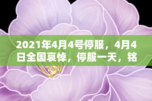 2021年4月4号停服,4月4日全国哀悼,停服一天,铭记历史,缅怀逝者 2021年4月4号停服,4月4日全国哀悼,停服一天,铭记历史,缅怀逝者