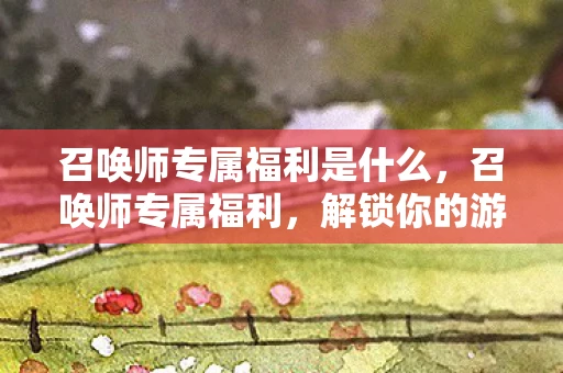 召唤师专属福利是什么，召唤师专属福利，解锁你的游戏世界新体验
