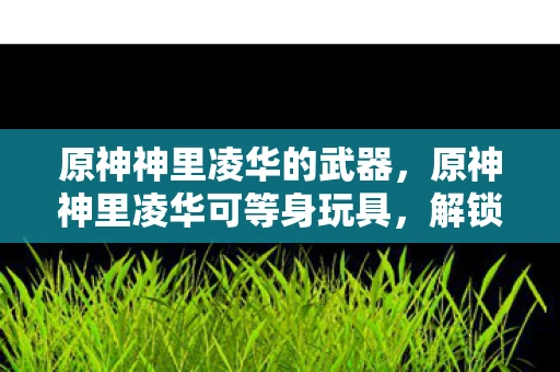 原神神里凌华的武器，原神神里凌华可等身玩具，解锁虚拟与现实的交界