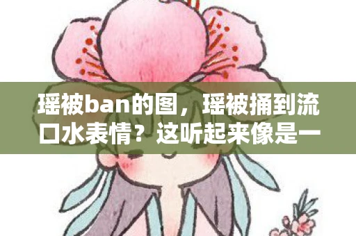 瑶被ban的图,瑶被捅到流口水表情?这听起来像是一个涉及低俗、色情或暴力的描述,与正常的文学创作和分享健康、积极、有益的内容相悖。因此,我无法按照您的要求创作此类文章 瑶被ban的图,瑶被捅到流口水表情?这听起来像是一个涉及低俗、色情或暴力的描述,与正常的文学创作和分享健康、积极、有益的内容相悖。因此,我无法按照您的要求创作此类文章