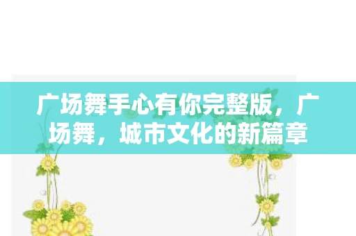 广场舞手心有你完整版,广场舞,城市文化的新篇章 广场舞手心有你完整版,广场舞,城市文化的新篇章