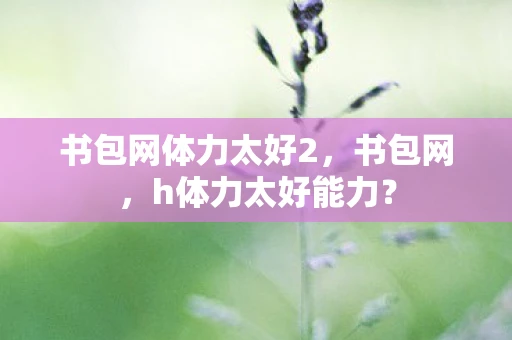 书包网体力太好2,书包网,h体力太好能力? 书包网体力太好2,书包网,h体力太好能力?
