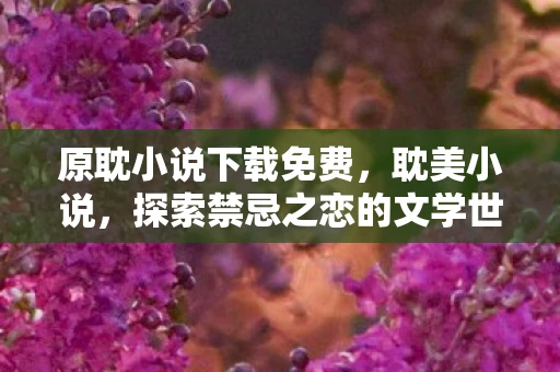 原耽小说下载免费,耽美小说,探索禁忌之恋的文学世界 原耽小说下载免费,耽美小说,探索禁忌之恋的文学世界