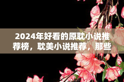 2024年好看的原耽小说推荐榜,耽美小说推荐,那些让人心动的纯爱故事 2024年好看的原耽小说推荐榜,耽美小说推荐,那些让人心动的纯爱故事