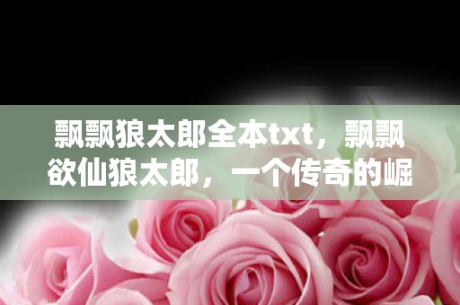 飘飘狼太郎全本txt，飘飘欲仙狼太郎，一个传奇的崛起与陨落