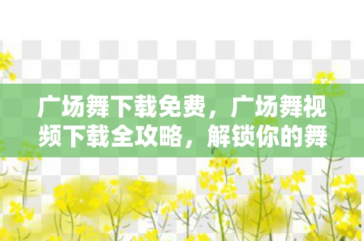 广场舞下载免费，广场舞视频下载全攻略，解锁你的舞蹈新技能