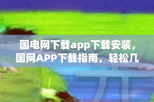 国电网下载app下载安装，国网APP下载指南，轻松几步，掌握电力服务新体验