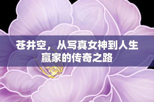 苍井空,从写真女神到人生赢家的传奇之路 苍井空,从写真女神到人生赢家的传奇之路