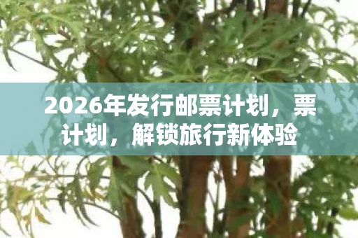 2026年发行邮票计划，票计划，解锁旅行新体验