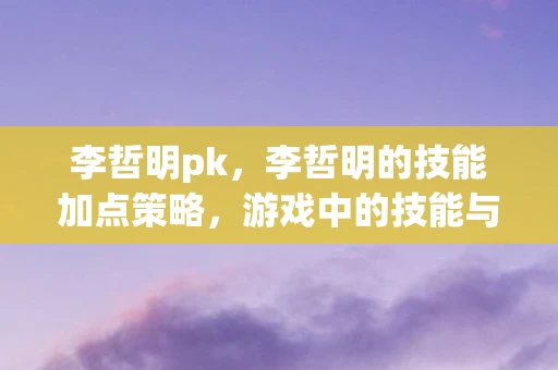 李哲明pk,李哲明的技能加点策略,游戏中的技能与成长之路 李哲明pk,李哲明的技能加点策略,游戏中的技能与成长之路