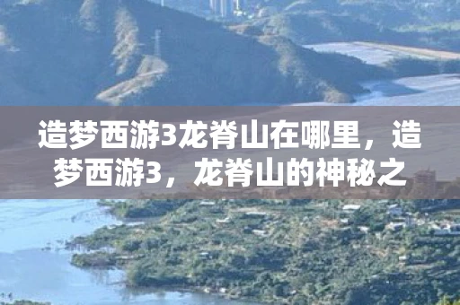 造梦西游3龙脊山在哪里,造梦西游3,龙脊山的神秘之旅—探寻未知之地 造梦西游3龙脊山在哪里,造梦西游3,龙脊山的神秘之旅—探寻未知之地