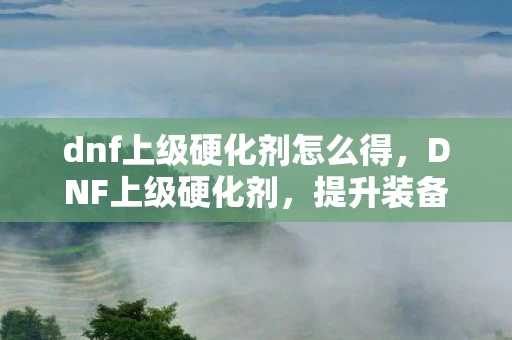 dnf上级硬化剂怎么得,DNF上级硬化剂,提升装备品质的关键 dnf上级硬化剂怎么得,DNF上级硬化剂,提升装备品质的关键