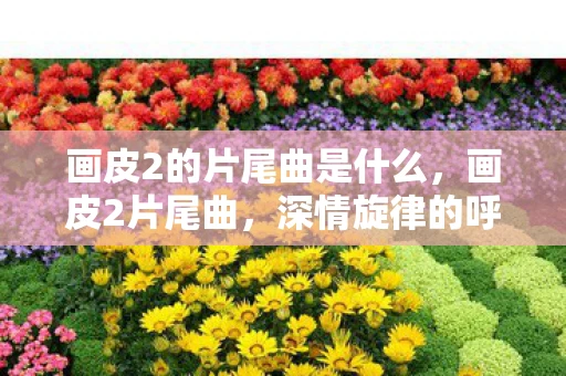 画皮2的片尾曲是什么，画皮2片尾曲，深情旋律的呼唤