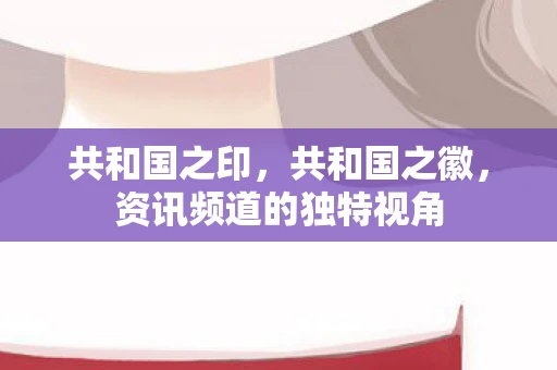 共和国之印,共和国之徽,资讯频道的独特视角 共和国之印,共和国之徽,资讯频道的独特视角