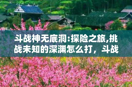 斗战神无底洞:探险之旅,挑战未知的深渊怎么打,斗战神无底洞,探险之旅,挑战未知的深渊 斗战神无底洞:探险之旅,挑战未知的深渊怎么打,斗战神无底洞,探险之旅,挑战未知的深渊