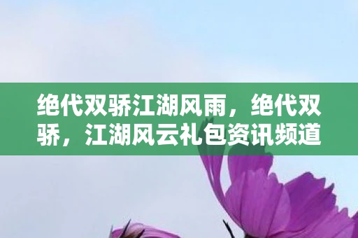 绝代双骄江湖风雨,绝代双骄,江湖风云礼包资讯频道 绝代双骄江湖风雨,绝代双骄,江湖风云礼包资讯频道