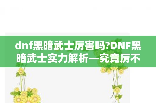 dnf黑暗武士厉害吗?DNF黑暗武士实力解析—究竟厉不厉害？