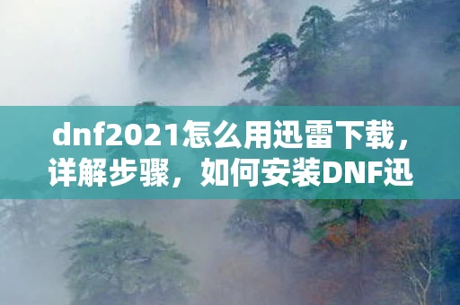 dnf2021怎么用迅雷下载,详解步骤,如何安装DNF迅雷 dnf2021怎么用迅雷下载,详解步骤,如何安装DNF迅雷