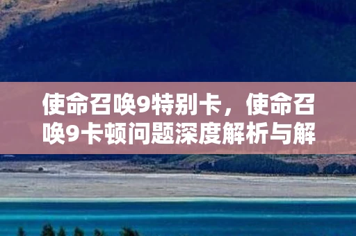 使命召唤9特别卡，使命召唤9卡顿问题深度解析与解决方案