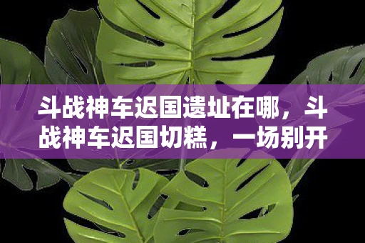 斗战神车迟国遗址在哪,斗战神车迟国切糕,一场别开生面的游戏盛宴 斗战神车迟国遗址在哪,斗战神车迟国切糕,一场别开生面的游戏盛宴