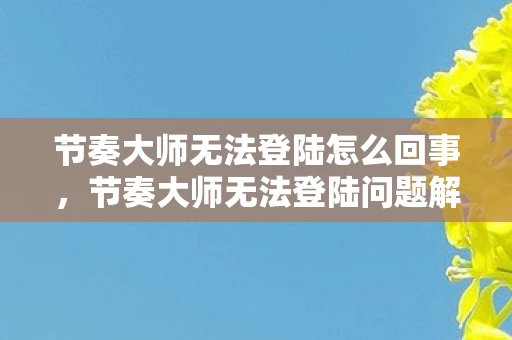 节奏大师无法登陆怎么回事,节奏大师无法登陆问题解析与解决方案—资讯频道手把手教你解决难题 节奏大师无法登陆怎么回事,节奏大师无法登陆问题解析与解决方案—资讯频道手把手教你解决难题