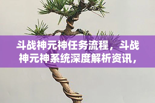 斗战神元神任务流程，斗战神元神系统深度解析资讯，元神的神秘功能与巨大作用
